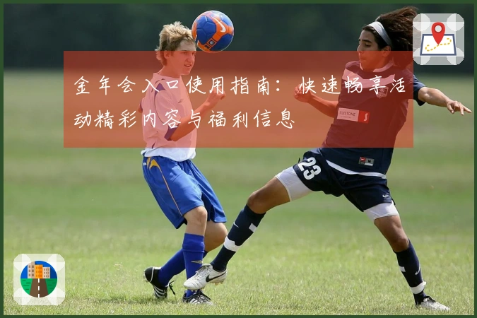 金年会入口使用指南：快速畅享活动精彩内容与福利信息