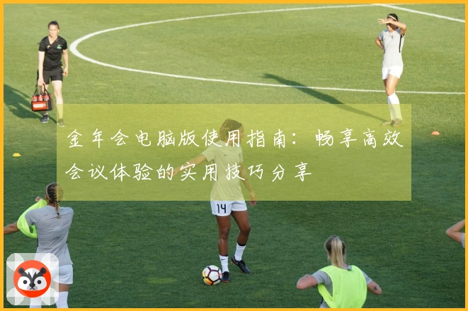 金年会电脑版使用指南：畅享高效会议体验的实用技巧分享