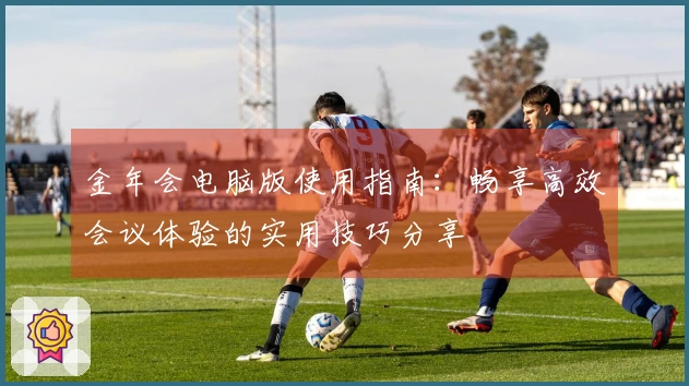 金年会电脑版使用指南：畅享高效会议体验的实用技巧分享